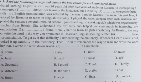 Š: Read the following passage and choose the best option for each numbered blank.
strated learning English when I was 14 years old after five years of studying Russian. In the begining I
countered (1)_ . difficulties learning the language, but I tried my (2) _ to overcome them.
rstly, my English pronunciation was affected by the way I spoke Russian. To solve this problem, I
racticed by listening to tapes in English everyday. I played the tape, stopped after each sentence and
peated the sentence several times. At school, I joined an English speaking club which was organized by
teacher from Britain. She understood my difficulty and helped me very much in improving my
onunciation. (3)_ I found it really hard to learn English vocabulary. In Russian, the way
ou write the word is the way you pronounce it. However, English spelling is often (4) _from
s pronunciation. To get over this difficulty I started using the dictionary. Whenever I learn a new word,
looked it up carefully in the dictionary. Then I tried to remember the way to read and write the word.
fter that, I wrote the word down several (5) _in a notebook.
A. some B. any C. little D. much
A. best B. hard C. most D. self
A. Secondly B. Second C. Third D. Thirdly
A. different B. the same C. prefer D. far
A. times B ways C. lines D. minutes