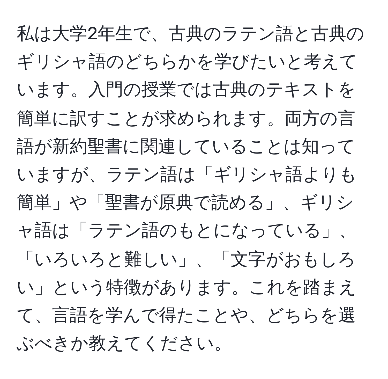 私は大学2年生で、古典のラテン語と古典のギリシャ語のどちらかを学びたいと考えています。入門の授業では古典のテキストを簡単に訳すことが求められます。両方の言語が新約聖書に関連していることは知っていますが、ラテン語は「ギリシャ語よりも簡単」や「聖書が原典で読める」、ギリシャ語は「ラテン語のもとになっている」、「いろいろと難しい」、「文字がおもしろい」という特徴があります。これを踏まえて、言語を学んで得たことや、どちらを選ぶべきか教えてください。