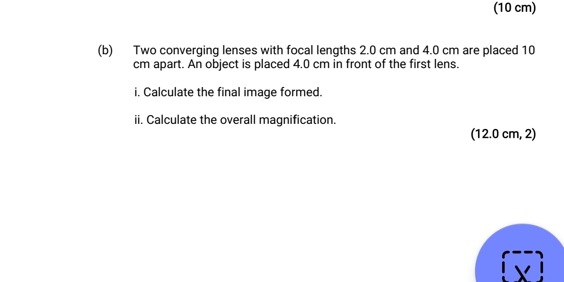 (10 cm) 
(b) Two converging lenses with focal lengths 2.0 cm and 4.0 cm are placed 10
cm apart. An object is placed 4.0 cm in front of the first lens. 
i. Calculate the final image formed. 
ii. Calculate the overall magnification. 
(12.0 cm, 2)