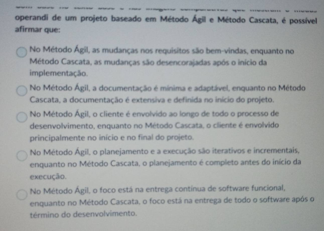 operandi de um projeto baseado em Método Ágil e Método Cascata, é possível
afirmar que:
No Método Ágil, as mudanças nos requisitos são bem-vindas, enquanto no
Método Cascata, as mudanças são desencorajadas após o início da
implementação.
No Método Ágil, a documentação é mínima e adaptável, enquanto no Método
Cascata, a documentação é extensiva e definida no início do projeto.
No Método Ágil, o cliente é envolvido ao longo de todo o processo de
desenvolvimento, enquanto no Método Cascata, o cliente é envolvido
principalmente no início e no final do projeto.
No Método Ágil, o planejamento e a execução são iterativos e incrementais,
enquanto no Método Cascata, o planejamento é completo antes do início da
execução.
No Método Ágil, o foco está na entrega continua de software funcional,
enquanto no Método Cascata, o foco está na entrega de todo o software após o
término do desenvolvimento.