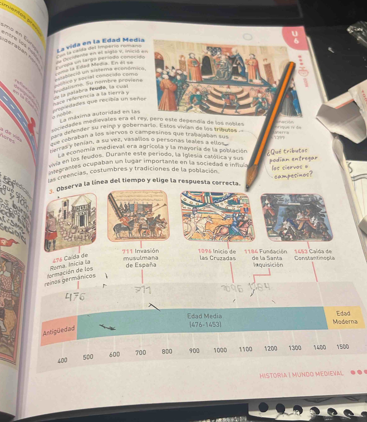 mien t 
o e E 
ntre los no La vida en la Edad Medi 
Con la caída del Imperio romano 
d era b a n 
de Occidente en el siglo v, inició 
Europa un largo período conocid 
como la Edad Medía. En él se 
estableció un sistema económic 
político y social conocido como 
reflexion 
leudalismo. Su nombre proviene 
de la palabra feudo, la cual 
hace referencia a la tierra y 
。 
o noble. propiedades que recibía un seño 
La máxima autoridad en las 
unación 
sociedades medievales era el re dependía de los nobles nrique IV de 
a de vid bara defender su reino y gobernarlo. Estos vivían de los tributos 
aterra 
ñores 
que cobraban a los siervos o campesinos que trabajaban sus 1399
tierras y tenían, a su vez, vasallos o personas leales a ellos 
La economía medieval era agrícola y la mayoría de la población ¿Qué tributos 
vivía en los feudos. Durante este periodo, la Iglesia católica y sus 
integrantes ocupaban un lugar importante en la sociedad e influía podian entregar 
las creencias, costumbres y tradiciones de la población. 
los siervos o 
campesinos? 
se ded 
3. Observa la línea del tiempo y elige la respuesta correcta.
1096 Inicio de
711 Invasión 1184 Fundación 1453 Caída de
476 Caída de 
musulmana las Cruzadas de la Santa Constantinopla 
Roma. Inicia la 
de España Inquisición 
formación de los 
reinos germánicos 
Edad Media Edad 
(476-1453) Moderna 
Antigüedad
400 500 600 700 800 900 1000 1100 1200 1300 1400 1500
HISTORIA | MUNDO MEDIEVAL