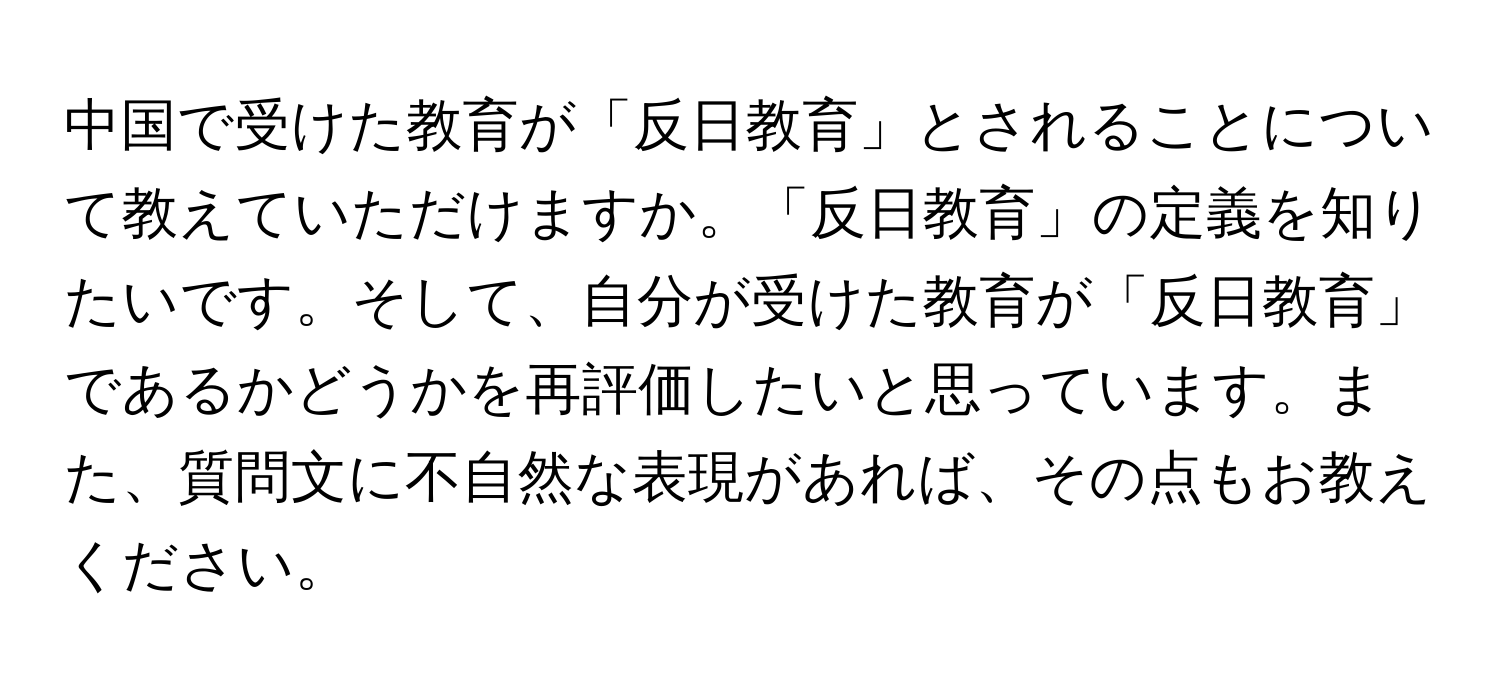 中国で受けた教育が「反日教育」とされることについて教えていただけますか。「反日教育」の定義を知りたいです。そして、自分が受けた教育が「反日教育」であるかどうかを再評価したいと思っています。また、質問文に不自然な表現があれば、その点もお教えください。