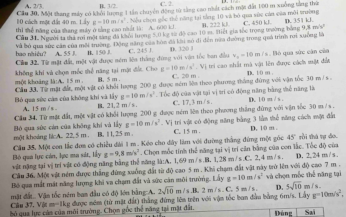 A. 2/3. B. 3/2. C. 2.    .    
Câu 30. Một thang máy có khối lượng 1 tấn chuyển động từ tầng cao nhất cách mặt đất 100 m xuống tầng thứ
10 cách mặt đất 40 m. Lấy g=10m/s^2. Nếu chọn gốc thế năng tại tầng 10 và bỏ qua sức cản của môi trường
thì thế năng của thang máy ở tầng cao nhất là: A. 600 kJ. B. 222 kJ. C. 450 kJ. D. 351 kJ.
Câu 31. Người ta thả rơi một tảng đá khối lượng 5,0 kg từ độ cao 10 m. Biết gia tốc trọng trường bằng 9,8m/s^2
và bỏ qua sức cản của môi trường. Động năng của hòn đá khi nó đi đến nửa đường trong quá trình rơi xuống là
bao nhiêu? A. 55 J. B. 150 J. C. 245 J. D. 320 J
Câu 32. Từ mặt đất, một vật được ném lên thẳng đứng với vận tốc ban đầu v_0=10m/s.  Bỏ qua sức cản của
không khí và chọn mốc thế năng tại mặt đất. Cho g=10m/s^2. Vị trí cao nhất mà vật lên được cách mặt đất
một khoảng là:A. 15 m . B. 5 m . C. 20 m .
D. 10 m .
Câu 33. Từ mặt đất, một vật có khối lượng 200 g được ném lên theo phương thẳng đứng với vận tốc 30 m / s .
Bỏ qua sức cản của không khí và lấy g=10m/s^2. Tốc độ của vật tại vị trí có động năng bằng thế năng là
A. 15 m / s . B. 21, 2 m / s . C. 17,3 m /s . D. 10 m /s .
Câu 34. Từ mặt đất, một vật có khối lượng 200 g được ném lên theo phương thẳng đứng với vận tốc 30 m /s .
Bỏ qua sức cản của không khí và lấy g=10m/s^2. Vị trí vật có động năng bằng 3 lần thế năng cách mặt đất
một khoảng là:A. 22,5 m. B. 11,25 m . C. 15 m . D. 10 m .
Câu 35. Một con lắc đơn có chiều dài 1 m . Kéo cho dây làm với đường thẳng đứng một góc 45° rồi thả tự do.
Bỏ qua lực cản, lực ma sát, lấy g=9,8m/s^2. Chọn mốc tính thế năng tại vị trí cân bằng của con lắc. Tốc độ của
vật nặng tại vị trí vật có động năng bằng thế năng la:A.. 1,69 m / s .B. 1, 28 m / s .C. 2, 4 m /s . D. 2, 24 m / s .
Câu 36. Một vật ném được thẳng đứng xuống đất từ độ cao 5 m . Khi chạm đất vật này trở lên với độ cao 7 m .
Bỏ qua mất mát năng lượng khi va chạm đất và sức cản môi trường. Lấy g=10m/s^2 và chọn mốc thế năng tại
mặt đất.. Vận tốc ném ban đầu có độ lớn bằng:A. 2sqrt(10)m/s.B. 2 m / s . C. 5 m / s . D. 5sqrt(10)m/s.
Câu 37. Vật m=1kg được ném (từ mặt đất) thẳng đứng lên trên với vận tốc ban đầu bằng 6m/s. Lấy g=10m/s^2,
bỏ qua lực cản của môi trường. Chọn gốc thế năng tại mặt đất.
Đúng Sai