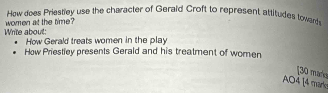 How does Priestley use the character of Gerald Croft to represent attitudes towards 
women at the time? 
Write about: 
How Gerald treats women in the play 
How Priestley presents Gerald and his treatment of women 
[30 marks 
AO4 [4 mark