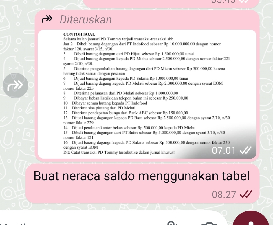 Diteruskan
CONTOH SOAL
Selama bulan januari PD Tommy terjadi transaksi-transaksi sbb.
Jan 2 Dibeli barang dagangan dari PT Indofood sebesar Rp 10.000.000,00 dengan nomor
faktur 120, syarat 3/15, n/30.
3 Dibeli barang dagangan dari PD Hijau sebesar Rp 1.500.000,00 tunai
4 Dijual barang dagangan kepada PD Michu sebesar 2.500.000,00 dengan nomor faktur 221
syarat 2/10, n/30.
5 Diterima pengembalian barang dagangan dari PD Michu sebesar Rp 500.000,00 karena
barang tidak sesuai dengan pesanan
6 Dijual barang dagangan kepada PD Sukma Rp 1.000.000,00 tunai
7 Dijual barang dagang kepada PD Melati sebesar Rp 2.000.000,00 dengan syarat EOM
nomor faktur 225
8 Diterima pelunasan dari PD Melati sebesar Rp 1.000.000,00
9 Dibayar beban listrik dan telepon bulan ini sebesar Rp 250.000,00
10 Dibayar semua hutang kepada PT Indofood
11 Diterima sisa piutang dari PD Melati
12 Diterima pendapatan bunga dari Bank ABC sebesar Rp 150.000,00
13 Dijual barang dagangan kepada PD Bara sebesar Rp 2.500.000,00 dengan syarat 2/10, n/30
nomor faktur 229
14 Dijual peralatan kantor bekas sebesar Rp 500.000,00 kepada PD Michu
15 Dibeli barang dagangan dari PT Batin sebesar Rp 5.000.000,00 dengan syarat 3/15, n/30
nomor faktur 121
16 Dijual barang dagangn kepada PD Sukma sebesar Rp 500.000,00 dengan nomor faktur 230
dengan syarat EOM 07.01
Dit: Catat transaksi PD Tommy tersebut ke dalam jurnal khusus!
Buat neraca saldo menggunakan tabel
08.27