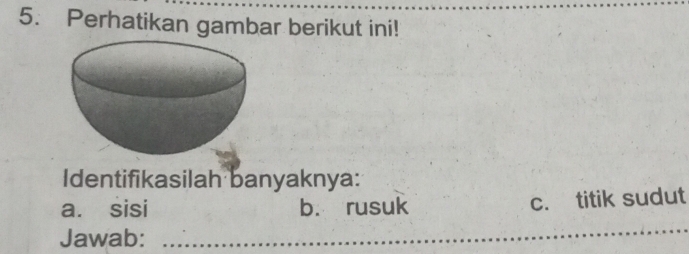 Perhatikan gambar berikut ini! 
Identifikasilah banyaknya: 
a. sisi b. rusuk c. titik sudut 
Jawab: 
_