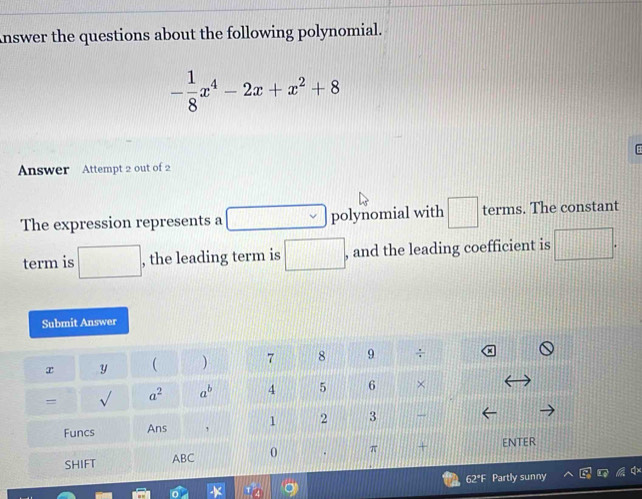 nswer the questions about the following polynomial.
- 1/8 x^4-2x+x^2+8
Answer Attempt 2 out of 2
The expression represents a □ polynomial with □ terms. The constant
term is □ , the leading term is □ . , and the leading coefficient is □ .
Submit Answer
x y  )
= sqrt() a^2 a^b
Funcs Ans 
SHIFT ABC  ENTER
62*F Partly sunny