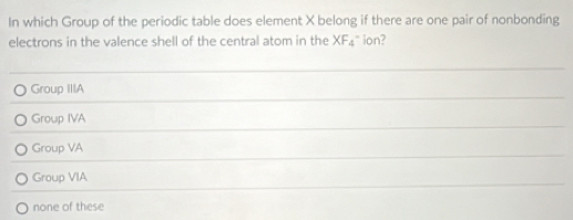 In which Group of the periodic table does element X belong if there are one pair of nonbonding
electrons in the valence shell of the central atom in the XF_4^- ion?
Group IIIA
Group IVA
Group VA
Group VIA
none of these