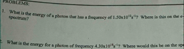 PROBLEMs: 
1. What is the energy of a photon that has a frequency of 1.50* 10^(12)s^(-1)? ? Where is this on the e 
spectrum? 
. What is the energy for a photon of frequency 4.30* 10^(18)s^(-1) ? Where would this be on the sp