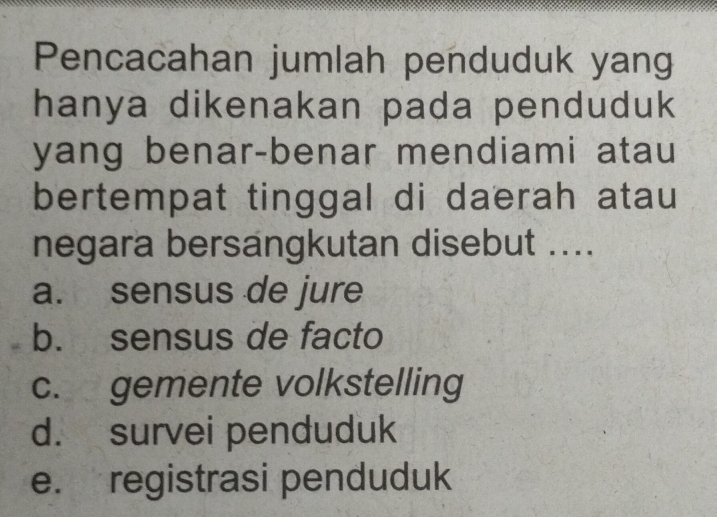 Pencacahan jumlah penduduk yang
hanya dikenakan pada penduduk
yang benar-benar mendiami atau
bertempat tinggal di daerah atau
negara bersangkutan disebut ....
a. sensus de jure
b. sensus de facto
c. gemente volkstelling
d. survei penduduk
e. registrasi penduduk