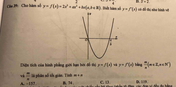 2^(3frac )4·  D. S=2.
Câu 39: Cho hàm số y=f(x)=2x^3+ax^2+bx(a,b∈ R). Biết hàm số y=f'(x) có đồ thị như hình vẽ
Diện tích của hình phẳng giới hạn bởi đồ thị y=f(x) và y=f'(x) bàng  m/n (m∈ Z,n∈ N^*)
và  m/n  là phân số tối giản. Tính m+n
A. −157 . B. 74 . C. 13 . D. 119 .
hê tông (phần tô đâm, các đơn vị đều đo bằng