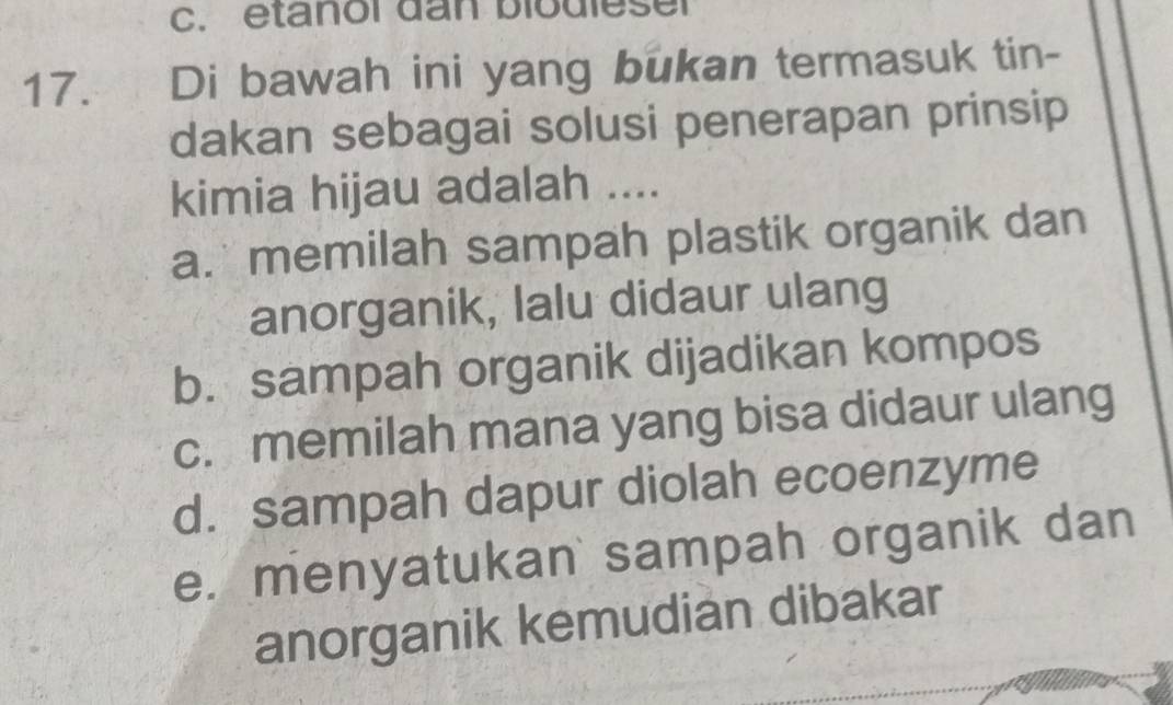 etanol dan biodlesel
17. Di bawah ini yang bukan termasuk tin-
dakan sebagai solusi penerapan prinsip
kimia hijau adalah ....
a. memilah sampah plastik organik dan
anorganik, lalu didaur ulang
b. sampah organik dijadikan kompos
c. memilah mana yang bisa didaur ulang
d. sampah dapur diolah ecoenzyme
e. menyatukan sampah organik dan
anorganik kemudian dibakar