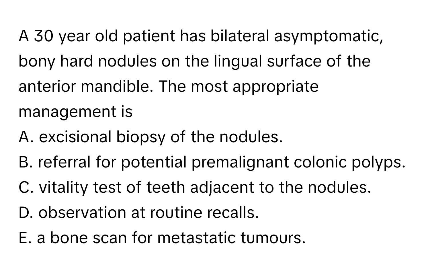 A 30 year old patient has bilateral asymptomatic, bony hard nodules on the lingual surface of the anterior mandible. The most appropriate management is 
A. excisional biopsy of the nodules.
B. referral for potential premalignant colonic polyps.
C. vitality test of teeth adjacent to the nodules.
D. observation at routine recalls.
E. a bone scan for metastatic tumours.