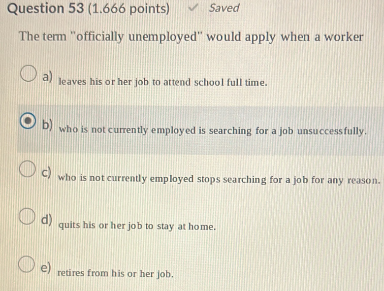 Saved
The term "officially unemployed" would apply when a worker
a) leaves his or her job to attend school full time.
b) who is not currently employed is searching for a job unsuccessfully.
c) who is not currently employed stops searching for a job for any reason.
d) quits his or her job to stay at home.
e) retires from his or her job.