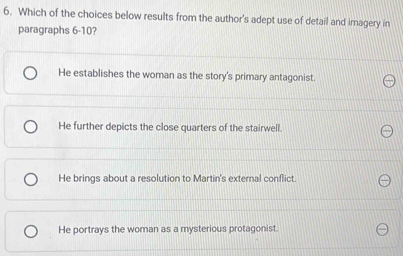 Which of the choices below results from the author’s adept use of detail and imagery in
paragraphs 6-10?
He establishes the woman as the story's primary antagonist.
He further depicts the close quarters of the stairwell.
He brings about a resolution to Martin's external conflict.
He portrays the woman as a mysterious protagonist.