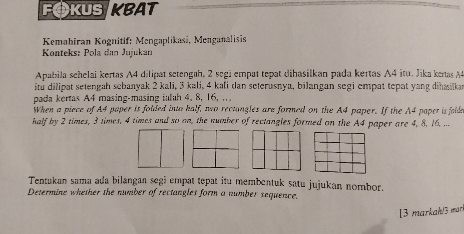 FOKUS KBAT 
Kemahiran Kognitif: Mengaplikasi, Menganalisis 
Konteks: Pola dan Jujukan 
Apabila sehelai kertas A4 dilipat setengah, 2 scgi empat tepat dihasilkan pada kertas A4 itu. Jika kertas A4
itu dilipat setengah sebanyak 2 kali, 3 kali, 4 kali dan seterusnya, bilangan segi empat tepat yang dihasilkan 
pada kertas A4 masing-masing ialah 4, 8, 16, … 
When a piece of A4 paper is folded into half, two rectangles are formed on the A4 paper. If the A4 paper is foldes 
half by 2 times, 3 times, 4 times and so on, the number of rectangles formed on the A4 paper are 4, 8, 16, ... 
Tentukan sama ada bilangan segi empat tepat itu membentuk satu jujukan nombor. 
Determine whether the number of rectangles form a number sequence. 
[3 markah/3 marí