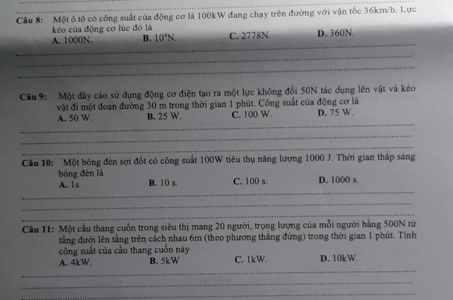 Cầu 8: Một ô tô có công suất của động cơ là 100kW đang chạy trên đường với vận tốc 36km/h. Lực
kéo của động cơ lúc đó là
_
A. 1000N. B. 10^4N. C. 2778N. D. 360N.
_
_
Câu 9: Một dây cáo sử dụng động cơ điện tạo ra một lực không đổi 50N tác dụng lên vật và kéo
vật đi một đoạn đường 30 m trong thời gian 1 phút. Công suất của động cơ là
_
A. 50 W. B. 25 W. C. 100 W. D. 75 W.
_
_
Câu 10: Một bóng đèn sợi đốt có công suất 100W tiêu thụ năng lượng 1000 J. Thời gian thắp sáng
bóng đèn là
_
A. 1s B. 10 s. C. 100 s. D. 1000 s.
_
_
Câu 11: Một cầu thang cuốn trong siêu thị mang 20 người, trọng lượng của mỗi người bằng 500N từ
tằng dưới lên tằng trên cách nhau 6m (theo phương thẳng đứng) trong thời gian 1 phút. Tính
công suất của cầu thang cuốn này
_
A. 4kW. B. 5kW C. 1kW. D. 10kW.
_
_