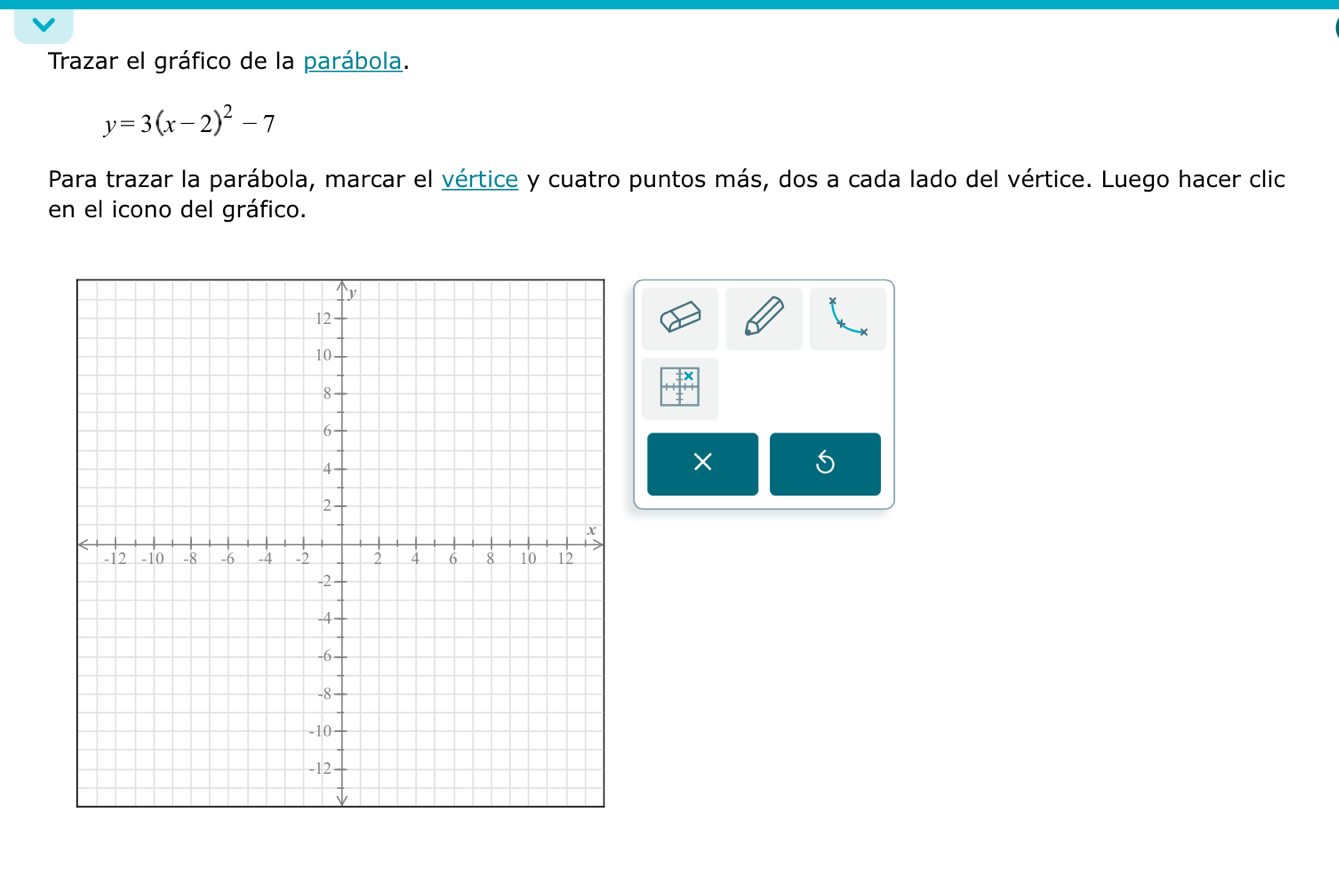 Trazar el gráfico de la parábola.
y=3(x-2)^2-7
Para trazar la parábola, marcar el vértice y cuatro puntos más, dos a cada lado del vértice. Luego hacer clic 
en el icono del gráfico. 
× 5