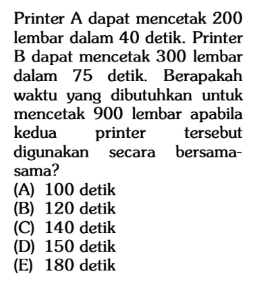 Printer A dapat mencetak 200
lembar dalam 40 detik. Printer
B dapat mencetak 300 lembar
dalam 75 detik. Berapakah
waktu yang dibutuhkan untuk 
mencetak 900 lembar apabila
kedua I printer tersebut
digunakan secara bersama-
sama?
(A) 100 detik
(B) 120 detik
(C) 140 detik
(D) 150 detik
(E) 180 detik