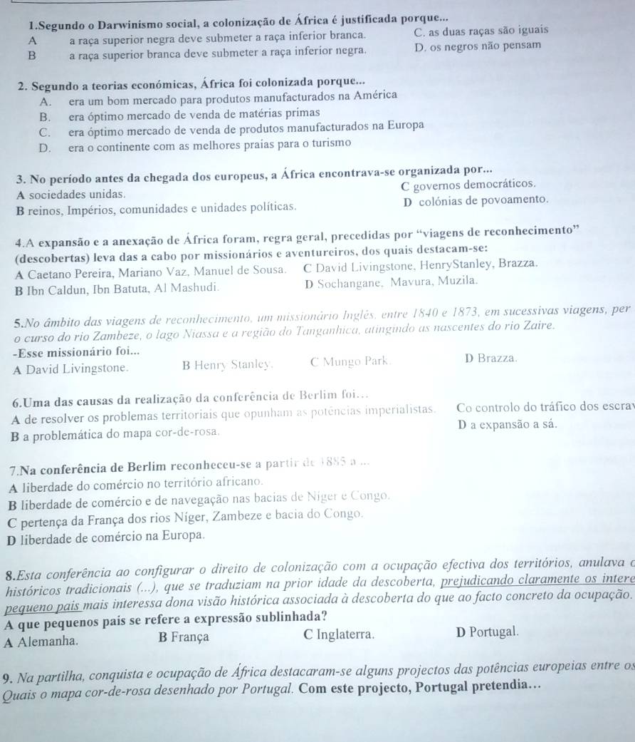 Segundo o Darwinismo social, a colonização de África é justificada porque...
A  a raça superior negra deve submeter a raça inferior branca. C. as duas raças são iguais
B a raça superior branca deve submeter a raça inferior negra. D. os negros não pensam
2. Segundo a teorias económicas, África foi colonizada porque...
A. era um bom mercado para produtos manufacturados na América
B. era óptimo mercado de venda de matérias primas
C. era óptimo mercado de venda de produtos manufacturados na Europa
D. era o continente com as melhores praias para o turismo
3. No período antes da chegada dos europeus, a África encontrava-se organizada por...
A sociedades unidas. C governos democráticos.
B reinos, Impérios, comunidades e unidades políticas. D colónias de povoamento.
4.A expansão e a anexação de África foram, regra geral, precedidas por “viagens de reconhecimento”
(descobertas) leva das a cabo por missionários e aventureiros, dos quais destacam-se:
A Caetano Pereira, Mariano Vaz, Manuel de Sousa. C David Livingstone, HenryStanley, Brazza.
B Ibn Caldun, Ibn Batuta, Al Mashudi. D Sochangane, Mavura, Muzila.
5.No âmbito das viagens de reconhecimento, um missionário Inglês, entre 1840 e 1873, em sucessivas viagens, per
o curso do rio Zambeze, o lago Niassa e a região do Tanganhica, atingindo as nascentes do rio Zaire.
-Esse missionário foi...
A David Livingstone. B Henry Stanley. C Mungo Park. D Brazza.
6.Uma das causas da realização da conferência de Berlim foi..
A de resolver os problemas territoriais que opunham as potências imperialistas. Co controlo do tráfico dos escra
B a problemática do mapa cor-de-rosa. D a expansão a sá.
7.Na conferência de Berlim reconheceu-se a partir de 1885 a ...
A liberdade do comércio no território africano.
B liberdade de comércio e de navegação nas bacias de Niger e Congo.
C pertença da França dos rios Níger, Zambeze e bacia do Congo.
D liberdade de comércio na Europa.
8.Esta conferência ao configurar o direito de colonização com a ocupação efectiva dos territórios, anulava o
históricos tradicionais (...), que se traduziam na prior idade da descoberta, prejudicando claramente os intere
pequeno pais mais interessa dona visão histórica associada à descoberta do que ao facto concreto da ocupação.
A que pequenos país se refere a expressão sublinhada?
A Alemanha. B França C Inglaterra. D Portugal.
9. Na partilha, conquista e ocupação de África destacaram-se alguns projectos das potências europeias entre os
Quais o mapa cor-de-rosa desenhado por Portugal. Com este projecto, Portugal pretendia…