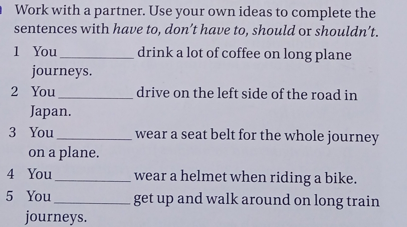 Work with a partner. Use your own ideas to complete the 
sentences with have to, don’t have to, should or shouldn’t. 
1 You _drink a lot of coffee on long plane 
journeys. 
2 You _drive on the left side of the road in 
Japan. 
3 You _wear a seat belt for the whole journey 
on a plane. 
4 You _wear a helmet when riding a bike. 
5 You _get up and walk around on long train 
journeys.