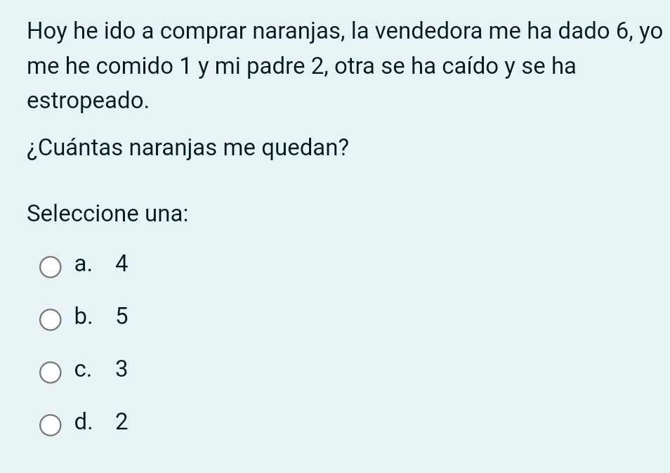 Hoy he ido a comprar naranjas, la vendedora me ha dado 6, yo
me he comido 1 y mi padre 2, otra se ha caído y se ha
estropeado.
¿Cuántas naranjas me quedan?
Seleccione una:
a. 4
b. 5
c. 3
d. 2