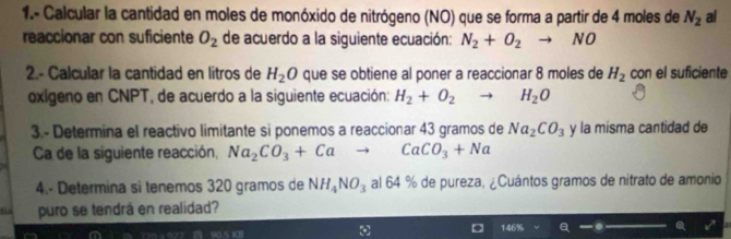 1.- Calcular la cantidad en moles de monóxido de nitrógeno (NO) que se forma a partir de 4 moles de N_2 al 
reaccionar con suficiente O_2 de acuerdo a la siguiente ecuación: N_2+O_2 NO 
2.- Calcular la cantidad en litros de H_2O que se obtiene al poner a reaccionar 8 moles de H_2 con el suficiente 
oxigeno en CNPT, de acuerdo a la siguiente ecuación: H_2+O_2 H_2O
3.- Determina el reactivo limitante si ponemos a reaccionar 43 gramos de Na_2CO_3 y la misma cantidad de 
Ca de la siguiente reacción, Na_2CO_3+Ca CaCO_3+Na
4.- Determina si tenemos 320 gramos de NH_4NO_3 al 64 % de pureza, ¿Cuántos gramos de nitrato de amonio 
fü puro se tendrá en realidad?
90.5 KB 146% Q