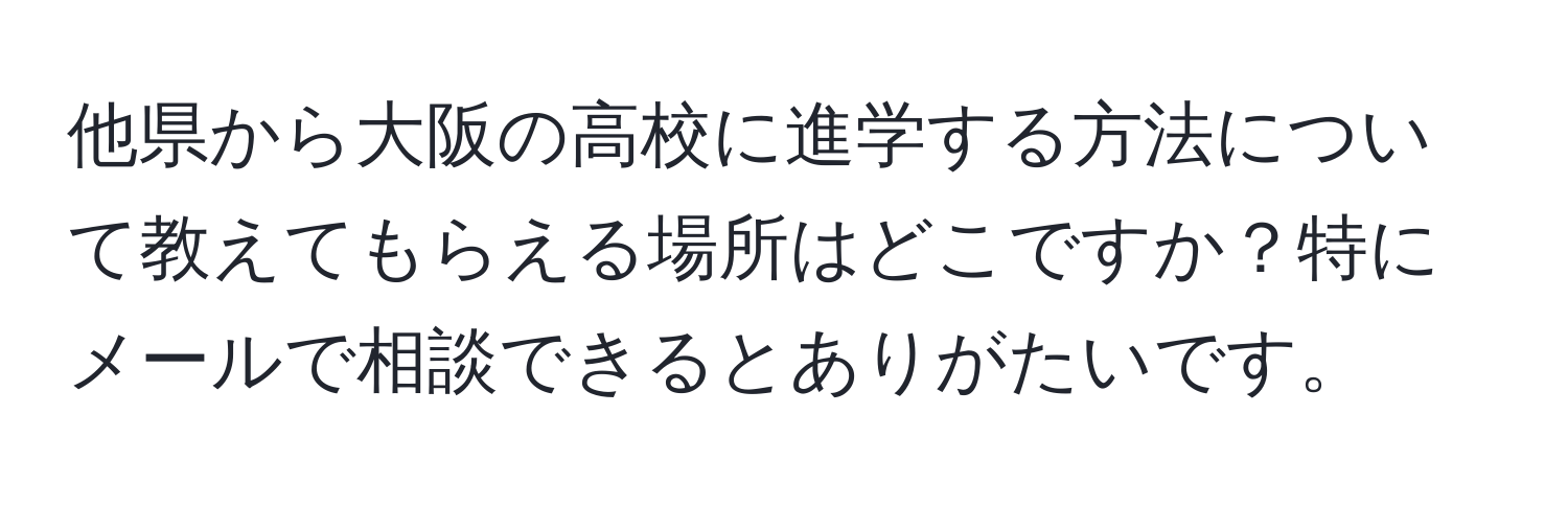 他県から大阪の高校に進学する方法について教えてもらえる場所はどこですか？特にメールで相談できるとありがたいです。