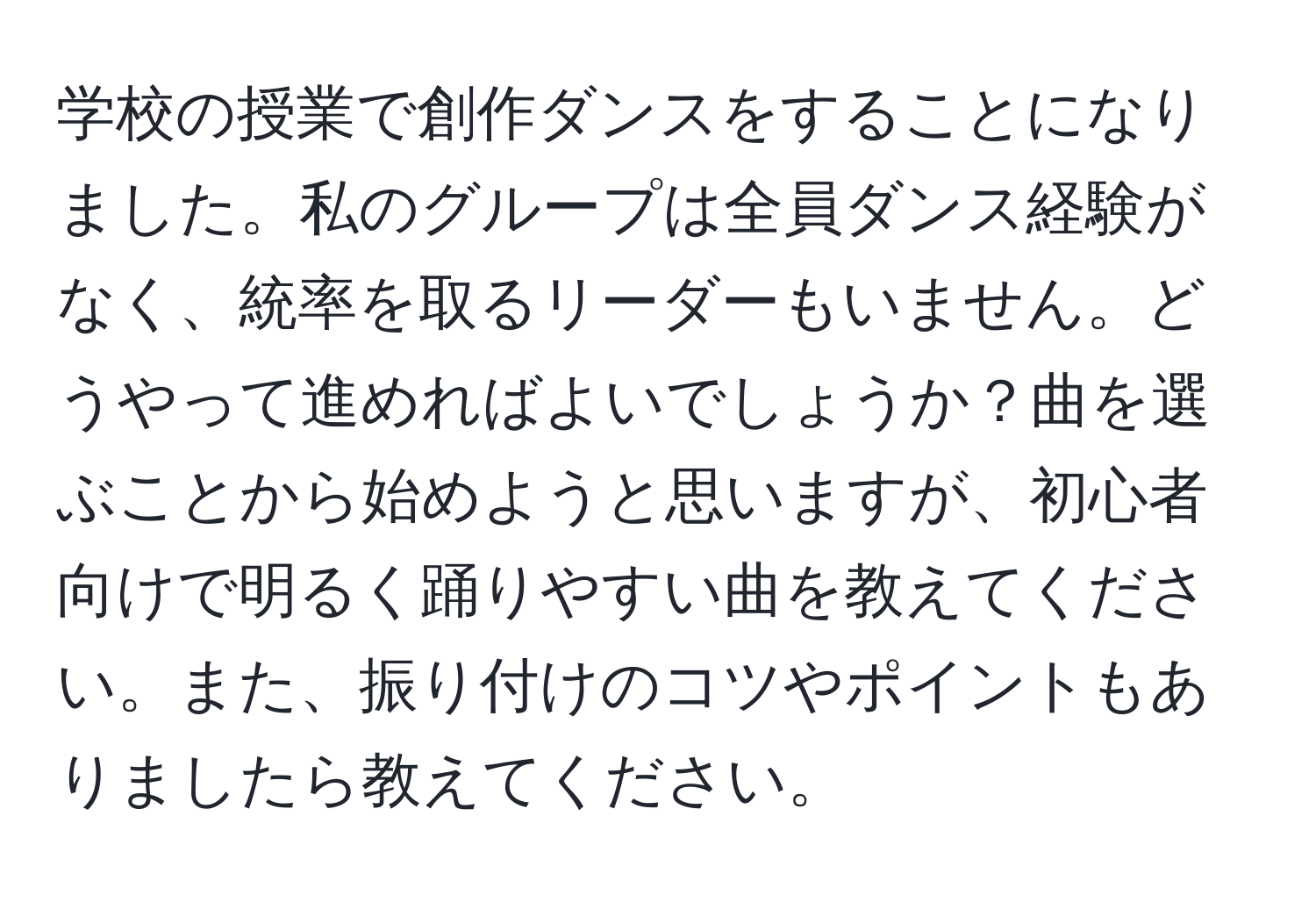 学校の授業で創作ダンスをすることになりました。私のグループは全員ダンス経験がなく、統率を取るリーダーもいません。どうやって進めればよいでしょうか？曲を選ぶことから始めようと思いますが、初心者向けで明るく踊りやすい曲を教えてください。また、振り付けのコツやポイントもありましたら教えてください。