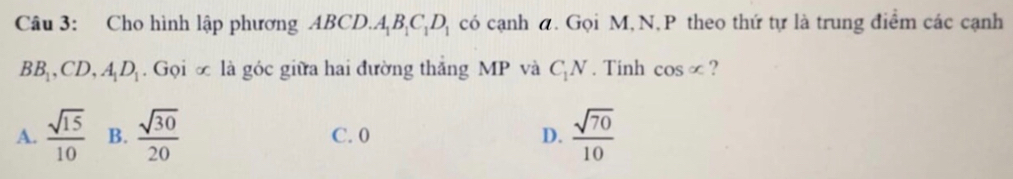 Cho hình lập phương ABCD..A_1B_1C_1D_1 có cạnh a. Gọi M, N, P theo thứ tự là trung điểm các cạnh
BB_1, CD, A_1D_1. Gọi ∞ là góc giữa hai đường thắng MP và C_1N. Tinh cos ∈fty ?
A.  sqrt(15)/10  B.  sqrt(30)/20  C. 0 D.  sqrt(70)/10 