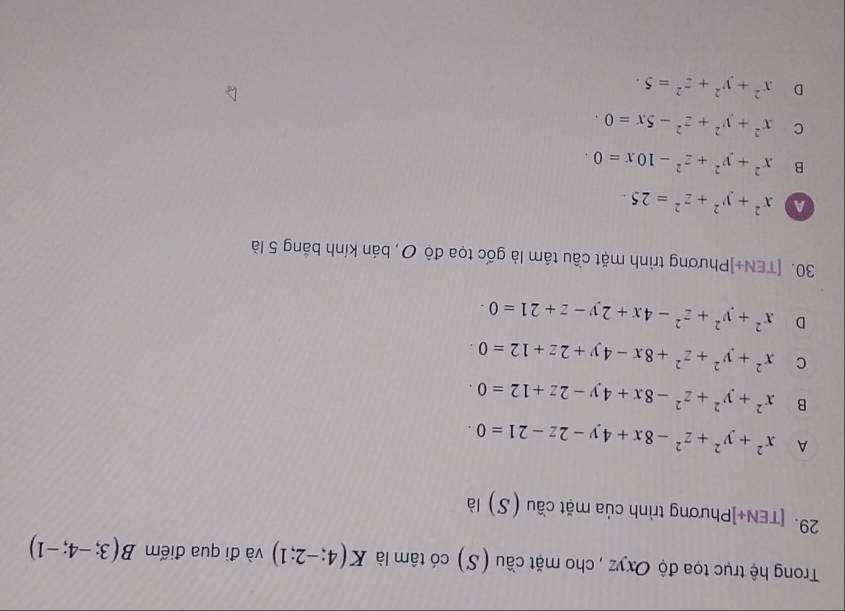 Trong hệ trục tọa độ Oxyz , cho mặt cầu (S) có tâm là K(4;-2;1) và đi qua điểm B(3;-4;-1)
29. [TEN+]Phương trình của mặt cầu (S) là
A x^2+y^2+z^2-8x+4y-2z-21=0·
B x^2+y^2+z^2-8x+4y-2z+12=0·
C x^2+y^2+z^2+8x-4y+2z+12=0
D x^2+y^2+z^2-4x+2y-z+21=0·
30. [TEN+]Phương trình mặt cầu tâm là gốc tọa độ ơ, bán kính bảng 5 là
a x^2+y^2+z^2=25.
B x^2+y^2+z^2-10x=0
C x^2+y^2+z^2-5x=0.
D x^2+y^2+z^2=5.