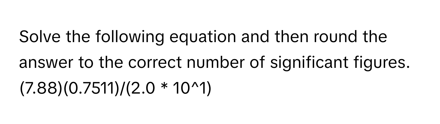 Solve the following equation and then round the answer to the correct number of significant figures. (7.88)(0.7511)/(2.0 * 10^1)