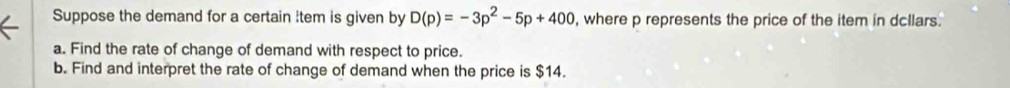 Suppose the demand for a certain item is given by D(p)=-3p^2-5p+400 , where p represents the price of the item in dcllars. 
a. Find the rate of change of demand with respect to price. 
b. Find and interpret the rate of change of demand when the price is $14.