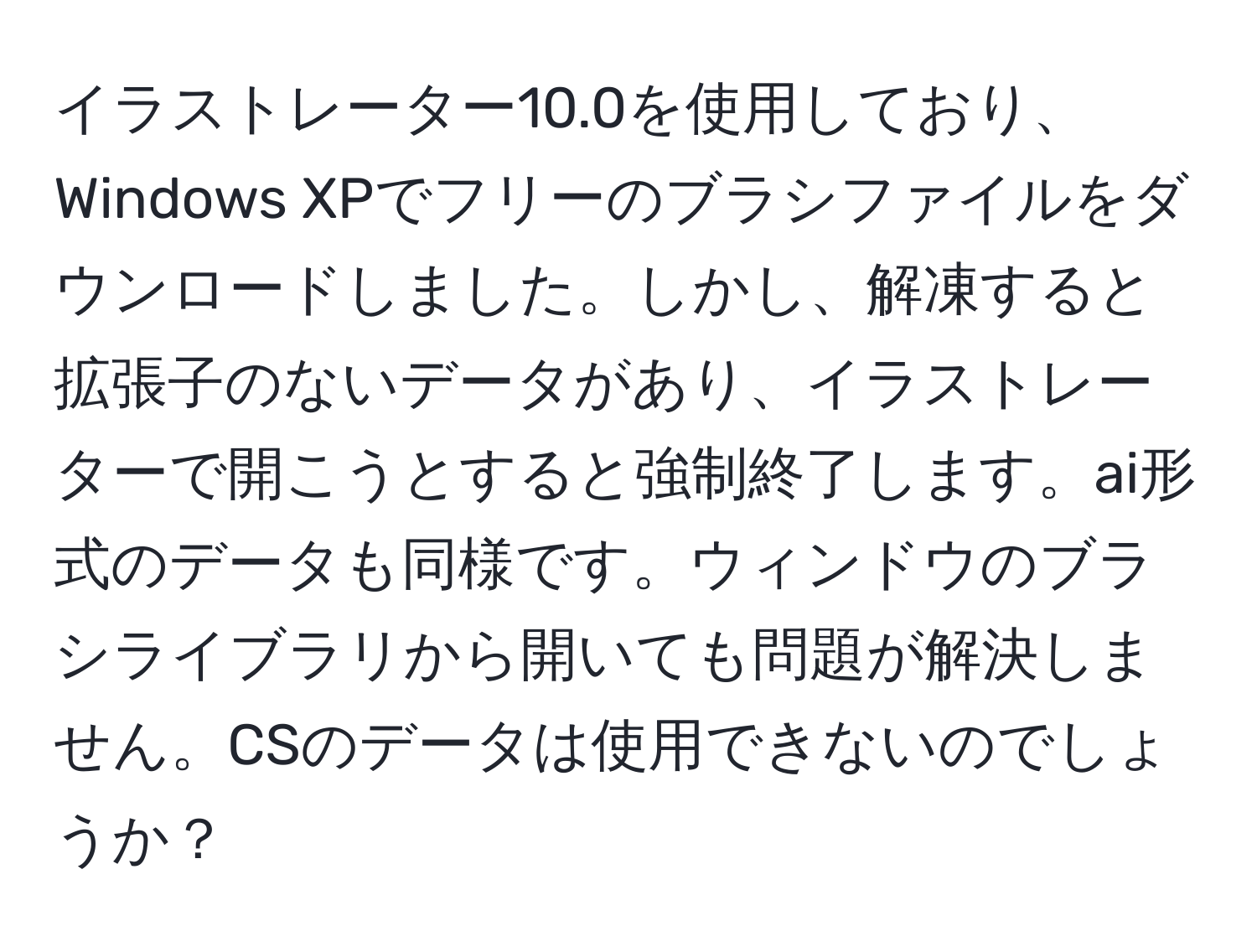 イラストレーター10.0を使用しており、Windows XPでフリーのブラシファイルをダウンロードしました。しかし、解凍すると拡張子のないデータがあり、イラストレーターで開こうとすると強制終了します。ai形式のデータも同様です。ウィンドウのブラシライブラリから開いても問題が解決しません。CSのデータは使用できないのでしょうか？