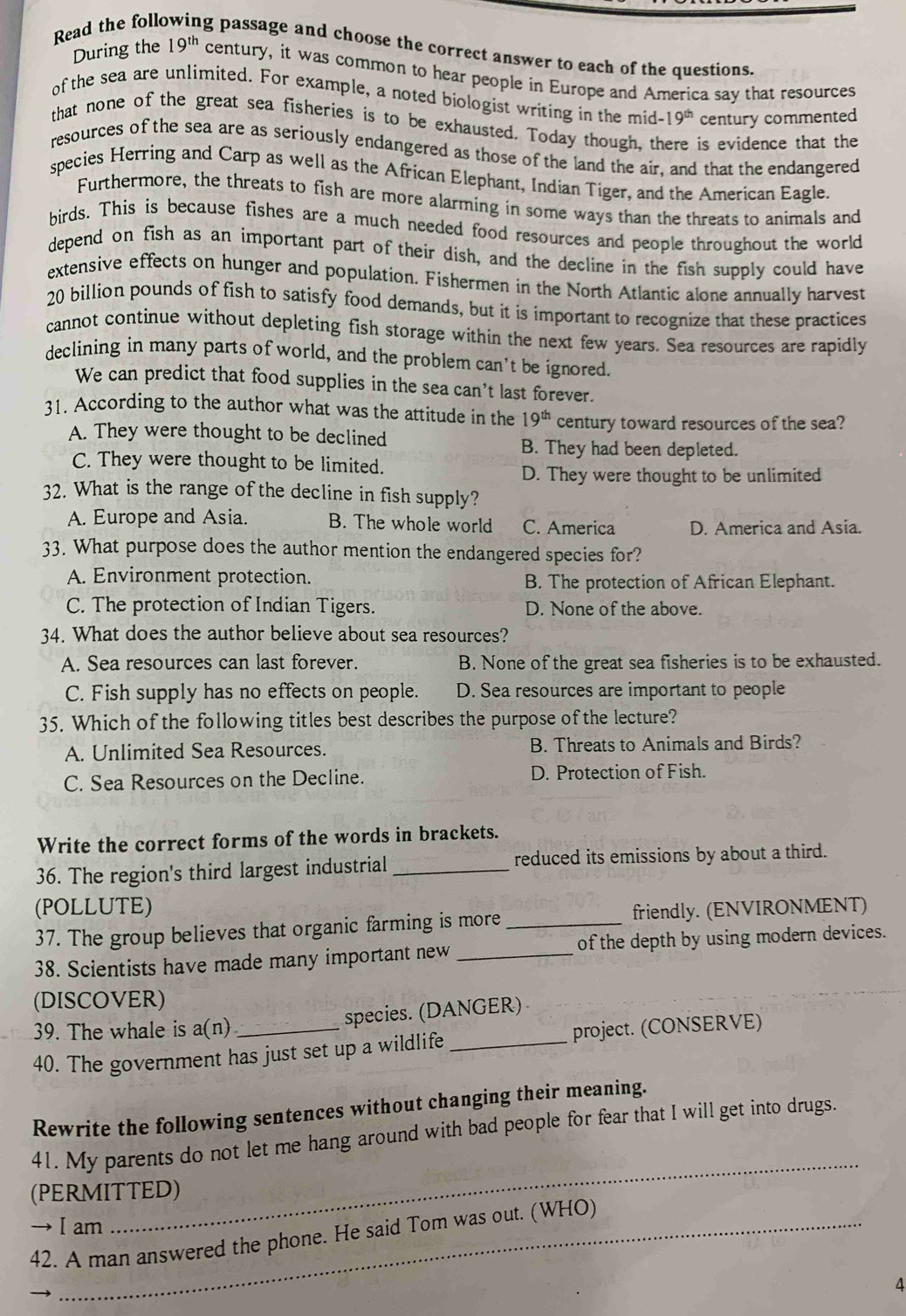 Read the follo ag passage and choose the correct answer to each of the questions.
During the 19^(th) century, it was common to hear people in Europe and America say that resources
of the sea are unlimited. For example, a noted biologist writing in the mid -19^(th) century commented
that none of the great sea fisheries is to be exhausted. Today though, there is evidence that the
resources of the sea are as seriously endangered as those of the land the air, and that the endangered
species Herring and Carp as well as the African Elephant, Indian Tiger, and the American Eagle.
Furthermore, the threats to fish are more alarming in some ways than the threats to animals and
birds. This is because fishes are a much needed food resources and people throughout the world
depend on fish as an important part of their dish, and the decline in the fish supply could have
extensive effects on hunger and population. Fishermen in the North Atlantic alone annually harvest
20 billion pounds of fish to satisfy food demands, but it is important to recognize that these practices
cannot continue without depleting fish storage within the next few years. Sea resources are rapidly
declining in many parts of world, and the problem can't be ignored.
We can predict that food supplies in the sea can’t last forever.
31. According to the author what was the attitude in the 19^(th) century toward resources of the sea?
A. They were thought to be declined B. They had been depleted.
C. They were thought to be limited.
D. They were thought to be unlimited
32. What is the range of the decline in fish supply?
A. Europe and Asia. B. The whole world C. America D. America and Asia.
33. What purpose does the author mention the endangered species for?
A. Environment protection. B. The protection of African Elephant.
C. The protection of Indian Tigers. D. None of the above.
34. What does the author believe about sea resources?
A. Sea resources can last forever. B. None of the great sea fisheries is to be exhausted.
C. Fish supply has no effects on people. D. Sea resources are important to people
35. Which of the following titles best describes the purpose of the lecture?
A. Unlimited Sea Resources. B. Threats to Animals and Birds?
C. Sea Resources on the Decline. D. Protection of Fish.
Write the correct forms of the words in brackets.
36. The region's third largest industrial _reduced its emissions by about a third.
(POLLUTE)
37. The group believes that organic farming is more _friendly. (ENVIRONMENT)
38. Scientists have made many important new _of the depth by using modern devices.
(DISCOVER)
39. The whale is a(n) species. (DANGER)
40. The government has just set up a wildlife _project. (CONSERVE)
Rewrite the following sentences without changing their meaning.
_
41. My parents do not let me hang around with bad people for fear that I will get into drugs.
(PERMITTED)
→ I am
42. A man answered the phone. He said Tom was out. (WHO)
4