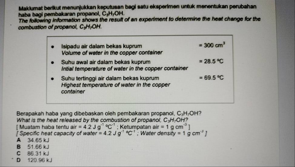 Maklumat berikut menunjukkan keputusan bagi satu eksperimen untuk menentukan perubahan
haba bagi pembakaran propanol, C_3H_7OH. 
The following information shows the result of an experiment to determine the heat change for the
combustion of propanol, C₃H₇OH.
Isipadu air dalam bekas kuprum
=300cm^3
Volume of water in the copper container
Suhu awal air dalam bekas kuprum =28.5°C
Intial temperature of water in the copper container
Suhu tertinggi air dalam bekas kuprum =69.5°C
Highest temperature of water in the copper
container
Berapakah haba yang dibebaskan oleh pembakaran propanol, C_3H_7OH
What is the heat released by the combustion of propanol, C_3H_7OH 2
[ Muatam haba tentu air =4.2Jg^((-1)°C^-1) : Ketumpatan air =1gcm^(-3)]
[ Specific heat capacity of water =4.2Jg^((-1)°C^-1); Water density =1gcm^(-3)J
A 34.65 kJ
B 51.66 kJ
C 86.31 kJ
D 120.96 kJ