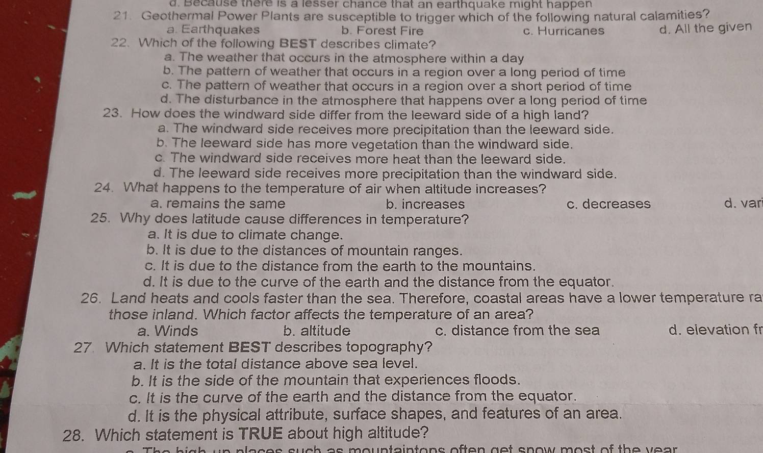 d. Because there is a lesser chance that an earthquake might happen
21. Geothermal Power Plants are susceptible to trigger which of the following natural calamities?
a. Earthquakes b. Forest Fire c. Hurricanes d. All the given
22. Which of the following BEST describes climate?
a. The weather that occurs in the atmosphere within a day
b. The pattern of weather that occurs in a region over a long period of time
c. The pattern of weather that occurs in a region over a short period of time
d. The disturbance in the atmosphere that happens over a long period of time
23. How does the windward side differ from the leeward side of a high land?
a. The windward side receives more precipitation than the leeward side.
b. The leeward side has more vegetation than the windward side.
c. The windward side receives more heat than the leeward side.
d. The leeward side receives more precipitation than the windward side.
24. What happens to the temperature of air when altitude increases?
a. remains the same b. increases c. decreases d. var
25. Why does latitude cause differences in temperature?
a. It is due to climate change.
b. It is due to the distances of mountain ranges.
c. It is due to the distance from the earth to the mountains.
d. It is due to the curve of the earth and the distance from the equator.
26. Land heats and cools faster than the sea. Therefore, coastal areas have a lower temperature ra
those inland. Which factor affects the temperature of an area?
a. Winds b. altitude c. distance from the sea d. elevation fr
27. Which statement BEST describes topography?
a. It is the total distance above sea level.
b. It is the side of the mountain that experiences floods.
c. It is the curve of the earth and the distance from the equator.
d. It is the physical attribute, surface shapes, and features of an area.
28. Which statement is TRUE about high altitude?
as m ountaintons often get snow most of th e y e a r .