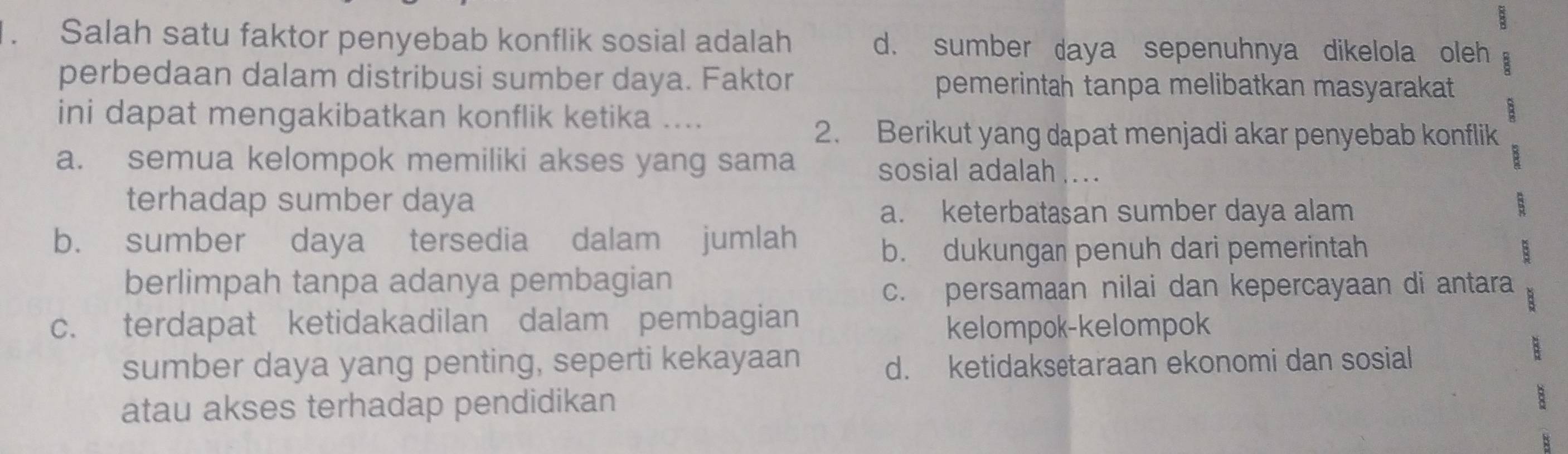 B
. Salah satu faktor penyebab konflik sosial adalah d. sumber daya sepenuhnya dikelola oleh
perbedaan dalam distribusi sumber daya. Faktor pemerintah tanpa melibatkan masyarakat
ini dapat mengakibatkan konflik ketika ....
2. Berikut yang dapat menjadi akar penyebab konflik
a. semua kelompok memiliki akses yang sama sosial adalah ...
terhadap sumber daya
a. keterbatasan sumber daya alam
b. sumber daya tersedia dalam jumlah
b. dukungan penuh dari pemerintah
berlimpah tanpa adanya pembagian
c. persamaan nilai dan kepercayaan di antara
c. terdapat ketidakadilan dalam pembagian
kelompok-kelompok
sumber daya yang penting, seperti kekayaan B
d. ketidaksetaraan ekonomi dan sosial
atau akses terhadap pendidikan