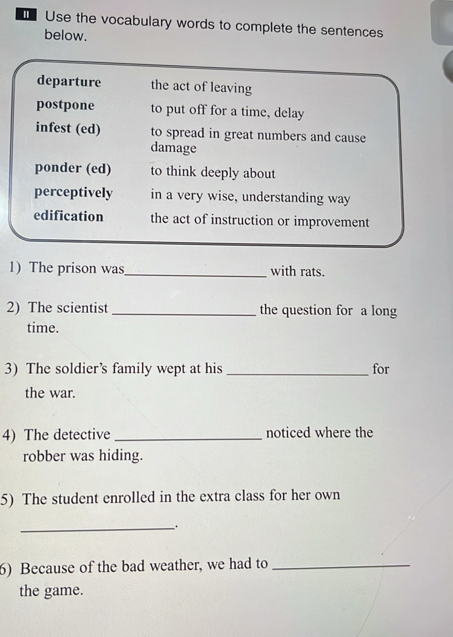 €Use the vocabulary words to complete the sentences
below.
departure the act of leaving
postpone to put off for a time, delay
infest (ed) to spread in great numbers and cause
damage
ponder (ed) to think deeply about
perceptively in a very wise, understanding way
edification the act of instruction or improvement
1) The prison was_ with rats.
2) The scientist _the question for a long
time.
3) The soldier’s family wept at his _for
the war.
4) The detective _noticed where the
robber was hiding.
5) The student enrolled in the extra class for her own
_
6) Because of the bad weather, we had to_
the game.