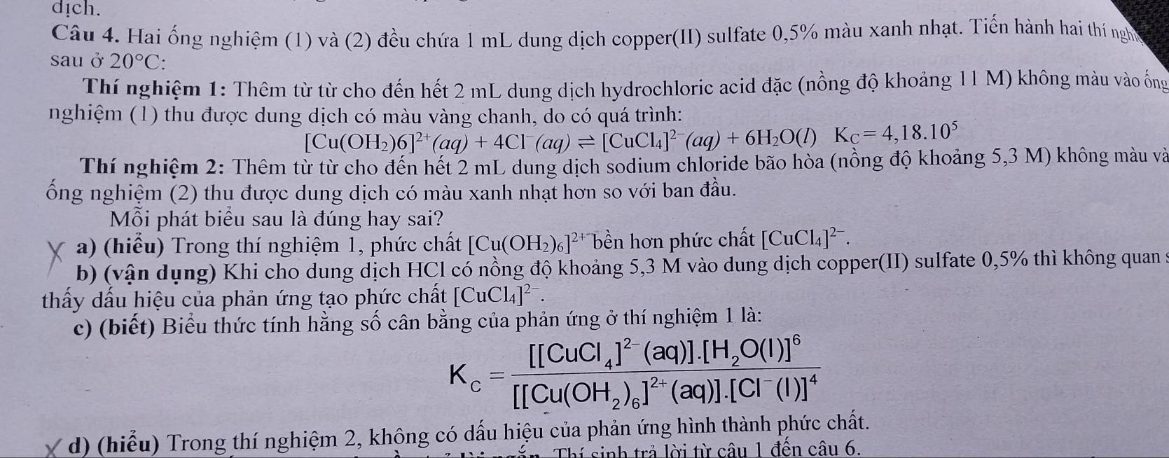 dịch.
Câu 4. Hai ống nghiệm (1) và (2) đều chứa 1 mL dung dịch copper(II) sulfate 0,5% màu xanh nhạt. Tiến hành hai thí nghờ
sau ở 20°C:
Thí nghiệm 1: Thêm từ từ cho đến hết 2 mL dung dịch hydrochloric acid đặc (nồng độ khoảng 11 M) không màu vào ống
nghiệm (1) thu được dung dịch có màu vàng chanh, do có quá trình:
[Cu(OH_2)6]^2+(aq)+4Cl^-(aq)leftharpoons [CuCl_4]^2-(aq)+6H_2O(l)K_C=4,18.10^5
Thí nghiệm 2: Thêm từ từ cho đến hết 2 mL dung dịch sodium chloride bão hòa (nồng độ khoảng 5,3 M) không màu và
ổng nghiệm (2) thu được dung dịch có màu xanh nhạt hơn so với ban đầu.
Mỗi phát biểu sau là đúng hay sai?
a) (hiểu) Trong thí nghiệm 1, phức chất [Cu(OH_2)_6]^2+ bền hơn phức chất [CuCl_4]^2-.
b) (vận dụng) Khi cho dung dịch HCl có nồng độ khoảng 5,3 M vào dung dịch copper(II) sulfate 0,5% thì không quan s5
thấy dấu hiệu của phản ứng tạo phức chất [CuCl_4]^2-.
c) (biết) Biểu thức tính hằng số cân bằng của phản ứng ở thí nghiệm 1 là:
K_c=frac [[CuCl_4]^2-(aq)].[H_2O(l)]^6[[Cu(OH_2)_6]^2+(aq)].[Cl^-(l)]^4
Y d) (hiểu) Trong thí nghiệm 2, không có dấu hiệu của phản ứng hình thành phức chất.
Thí sinh trả lời từ câu 1 đến câu 6.