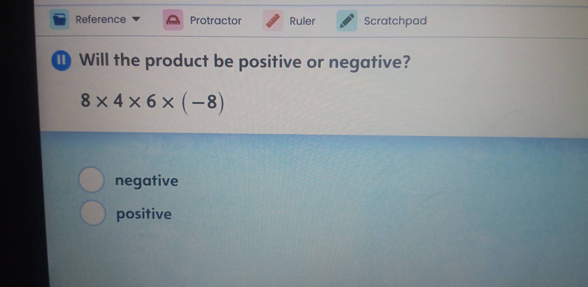 Reference Protractor Ruler Scratchpad
D Will the product be positive or negative?
8* 4* 6* (-8)
negative
positive