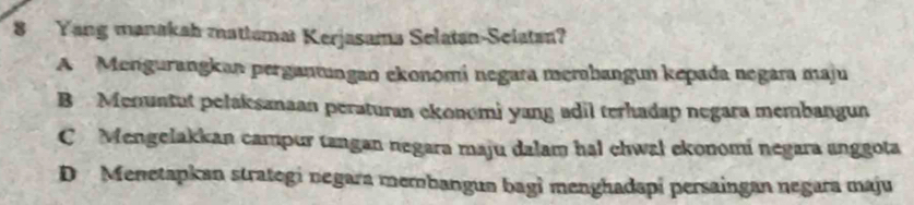 Yang manakah matiumat Kerjasama Selatan-Selatan?
A Mengurangkan pergantungan ekonomí negara merhangun kepada negara maju
B Menuntut pelaksanaan peraturan ekonomi yang adil terhadap negara membangun
C Mengelakkan campur tangan negara maju dalam hal chwal ekonomí negara anggota
D Menetapkan strategi negara membangua bagi menghadapi persaingan negara maju