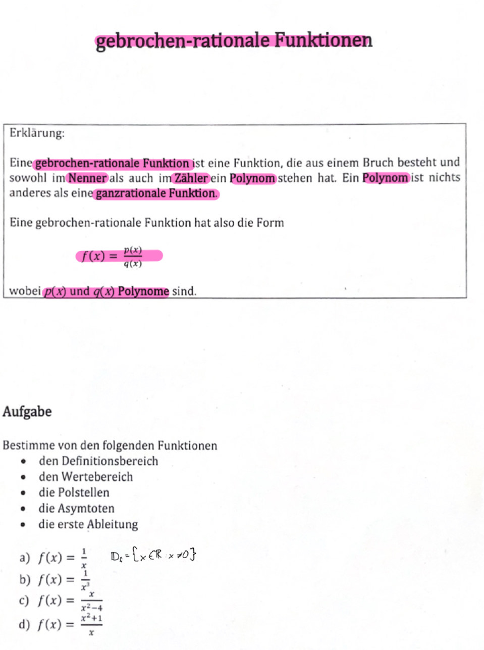 gebrochen-rationale Funktionen 
Erklärung: 
Eine gebrochen-rationale Funktion ist eine Funktion, die aus einem Bruch besteht und 
sowohl im Nenner als auch im Zähler ein Polynom stehen hat. Ein Polynom ist nichts 
anderes als eine ganzrationale Funktion. 
Eine gebrochen-rationale Funktion hat also die Form
f(x)= p(x)/q(x) 
wobei p(x) und q(x) Polynome sind. 
Aufgabe 
Bestimme von den folgenden Funktionen 
den Definitionsbereich 
den Wertebereich 
die Polstellen 
die Asymtoten 
die erste Ableitung 
a) f(x)= 1/x  D:=1xER 
b) f(x)= 1/x^3 
c) f(x)= x/x^2-4 
d) f(x)= (x^2+1)/x 