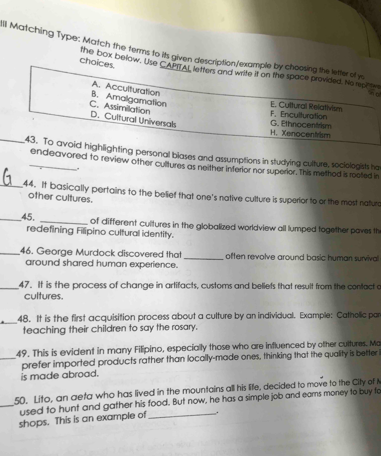 all Matching Type: Match the terms to its given description/example by choosing the letter of yo
choices.
the box below. Use CAPITAL letters and write it on the space provided. No reph swe
A. Acculturation
onot
B. Amalgamation
E. Cultural Relativism
C. Assimilation
F. Enculturation
D. Cultural Universals
G. Ethnocentrism
H. Xenocentrism
_43. To avoid highlighting personal biases and assumptions in studying culture, sociologists ha
endeavored to review other cultures as neither inferior nor superior. This method is rooted in
.
_44. It basically pertains to the belief that one’s native culture is superior to or the most naturd
other cultures.
_45. _of different cultures in the globalized worldview all lumped together paves the
redefining Filipino cultural identity.
_46. George Murdock discovered that _often revolve around basic human survival
around shared human experience.
_47. It is the process of change in artifacts, customs and beliefs that result from the contact a
cultures.
_48. It is the first acquisition process about a culture by an individual. Example: Catholic par
teaching their children to say the rosary.
49. This is evident in many Filipino, especially those who are influenced by other cultures. Ma
_prefer imported products rather than locally-made ones, thinking that the quality is better i
is made abroad.
50. Lito, an aeta who has lived in the mountains all his life, decided to move to the City of N
_used to hunt and gather his food. But now, he has a simple job and earns money to buy fo
shops. This is an example of_
.