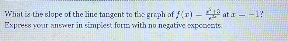 What is the slope of the line tangent to the graph of f(x)= (x^2+3)/e^(2x)  at x=-1 ? 
Express your answer in simplest form with no negative exponents.