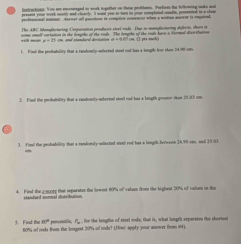 Instructions: You are encouraged to work together on these problems. Perform the following tasks and 
present your work neatly and clearly. I want you to turn in your completed results, presented in a clear 
professional manner. Answer all questions in complete sentences when a written answer is required. 
The ABC Manufacturing Corporation produces steel rods. Due to manufacturing defects, there is 
some small variation in the lengths of the rods. The lengths of the rods have a Normal distribution 
with mean mu =25cm and standard deviation sigma =0.07cm. (2 pts each) 
1. Find the probability that a randomly-selected steel rod has a length less than 24.90 cm. 
2. Find the probability that a randomly-selected steel rod has a length greater than 25.03 cm. 
3. Find the probability that a randomly-selected steel rod has a length between 24.90 cm. and 25.03
cm. 
4. Find the z-score that separates the lowest 80% of values from the highest 20% of values in the 
standard normal distribution. 
5. Find the 80^(th) percentile, P_80 , for the lengths of steel rods; that is, what length separates the shortest
80% of rods from the longest 20% of rods? (Hint: apply your answer from #4).