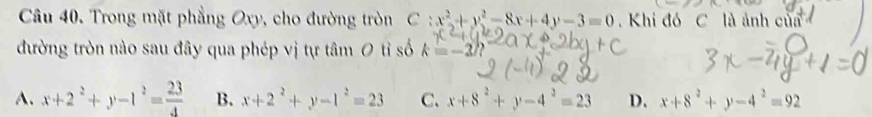 Trong mặt phẳng Oxy , cho đường tròn C :x^2+y^2-8x+4y-3=0 Khi đó C là ảnh của
đường tròn nào sau đây qua phép vị tự tâm 0 tỉ số k=-2
A. x+2^2+y-1^2= 23/4  B. x+2^2+y-1^2=23 C. x+8^2+y-4^2=23 D. x+8^2+y-4^2=92