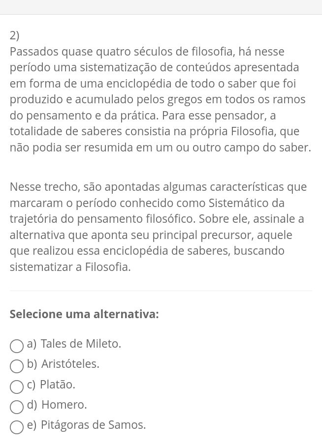 Passados quase quatro séculos de filosofia, há nesse
período uma sistematização de conteúdos apresentada
em forma de uma enciclopédia de todo o saber que foi
produzido e acumulado pelos gregos em todos os ramos
do pensamento e da prática. Para esse pensador, a
totalidade de saberes consistia na própria Filosofia, que
não podia ser resumida em um ou outro campo do saber.
Nesse trecho, são apontadas algumas características que
marcaram o período conhecido como Sistemático da
trajetória do pensamento filosófico. Sobre ele, assinale a
alternativa que aponta seu principal precursor, aquele
que realizou essa enciclopédia de saberes, buscando
sistematizar a Filosofia.
Selecione uma alternativa:
a) Tales de Mileto.
b) Aristóteles.
c) Platão.
d) Homero.
e) Pitágoras de Samos.