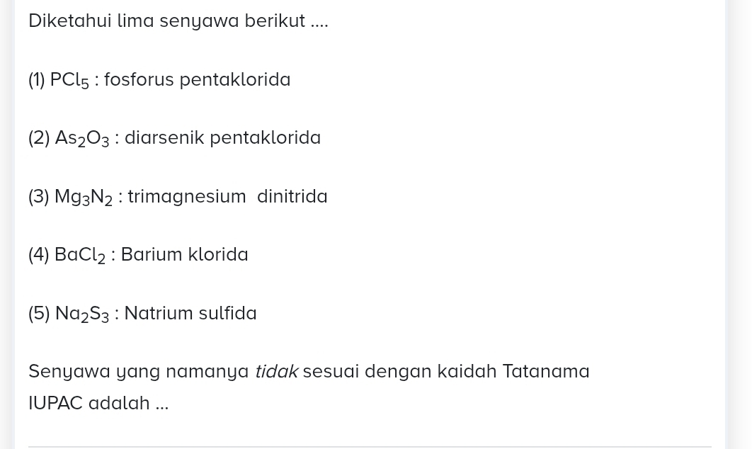 Diketahui lima senyawa berikut ....
(1) PCl_5 : fosforus pentaklorida
(2) As_2O_3 : diarsenik pentaklorida
(3) Mg_3N_2 : trimagnesium dinitrida
(4) BaCl_2 : Barium klorida
(5) Na_2S_3 : Natrium sulfida
Senyawa yang namanya tidak sesuai dengan kaidah Tatanama
IUPAC adalah ...