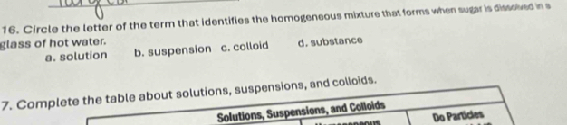 Circle the letter of the term that identifies the homogeneous mixture that forms when sugar is dissoived in s
glass of hot water. d. substance
a. solution b. suspension c. colloid
7. Complete the table about solutions, suspensions, and colloids.
Solutions, Suspensions, and Colloids
Do Particles